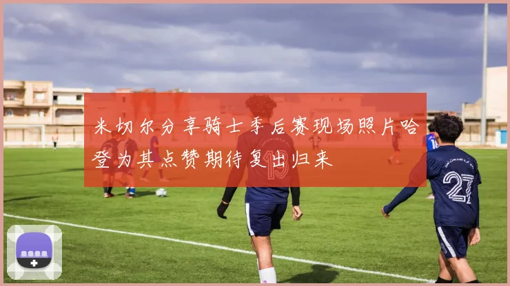 米切尔分享骑士季后赛现场照片哈登为其点赞期待复出归来