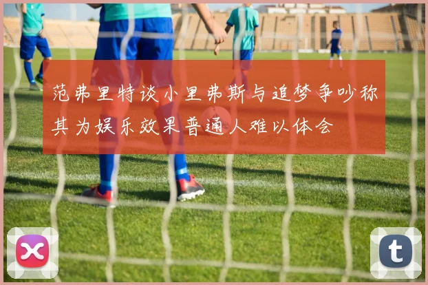 范弗里特谈小里弗斯与追梦争吵称其为娱乐效果普通人难以体会