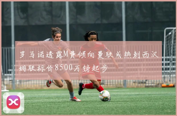 罗马诺透露M费倾向曼联或热刺西汉姆联标价8500万镑起步