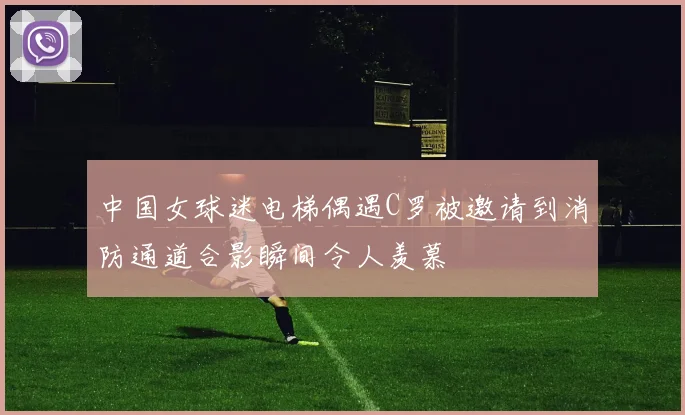中国女球迷电梯偶遇C罗被邀请到消防通道合影瞬间令人羡慕
