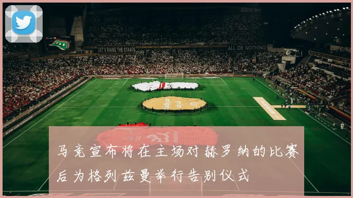 马竞宣布将在主场对赫罗纳的比赛后为格列兹曼举行告别仪式