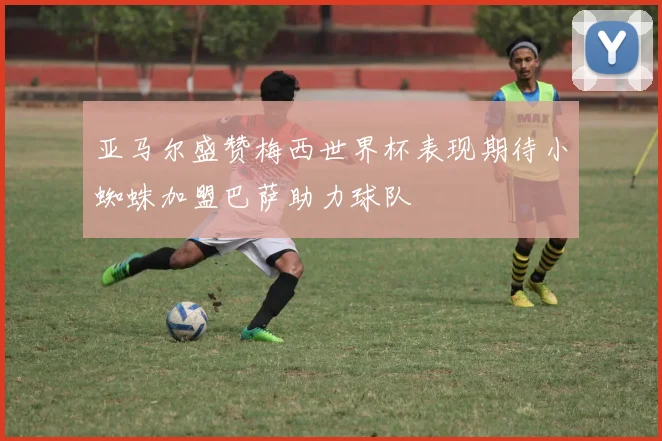 亚马尔盛赞梅西世界杯表现期待小蜘蛛加盟巴萨助力球队