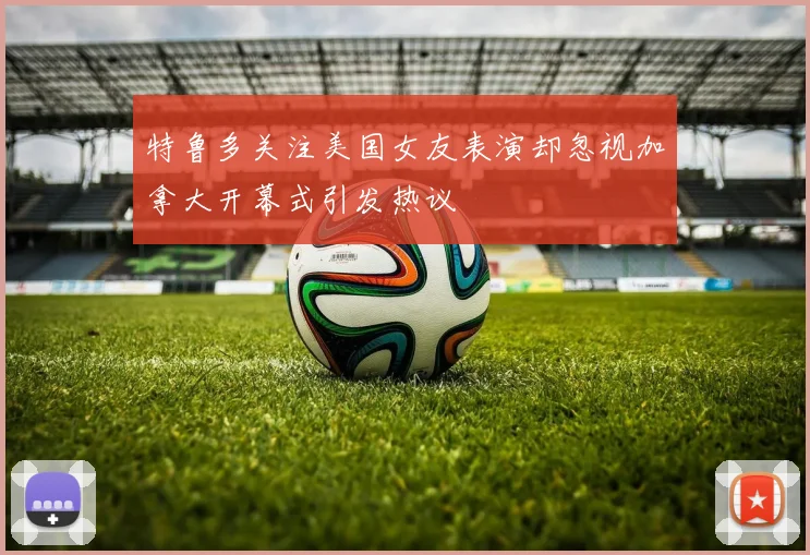 特鲁多关注美国女友表演却忽视加拿大开幕式引发热议