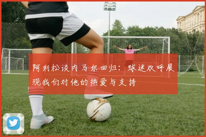 阿利松谈内马尔回归：球迷欢呼展现我们对他的热爱与支持