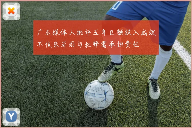 广东媒体人批评五年巨额投入成效不佳朱芳雨与杜锋需承担责任