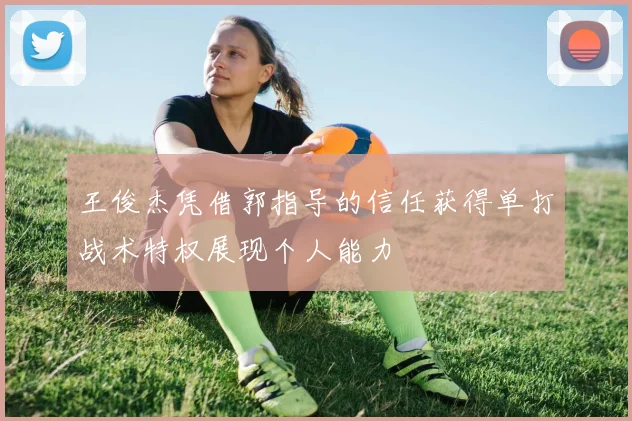 王俊杰凭借郭指导的信任获得单打战术特权展现个人能力