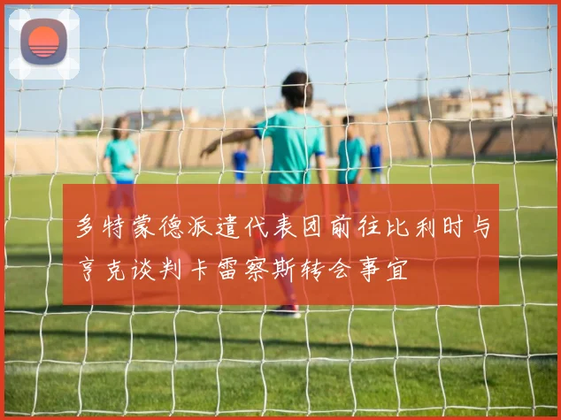 多特蒙德派遣代表团前往比利时与亨克谈判卡雷察斯转会事宜