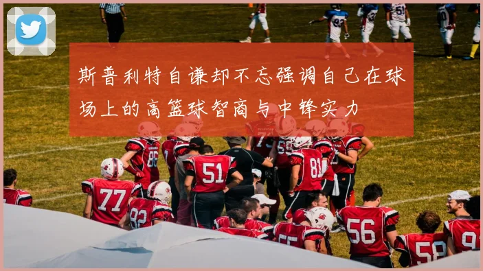 斯普利特自谦却不忘强调自己在球场上的高篮球智商与中锋实力