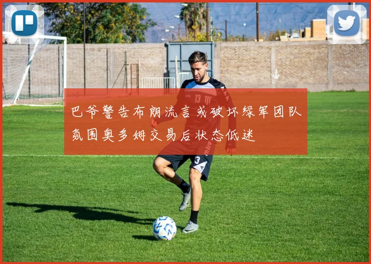 巴爷警告布朗流言或破坏绿军团队氛围奥多姆交易后状态低迷