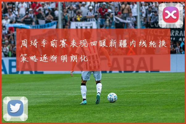 周琦季前赛表现回暖新疆内线轮换策略逐渐明朗化