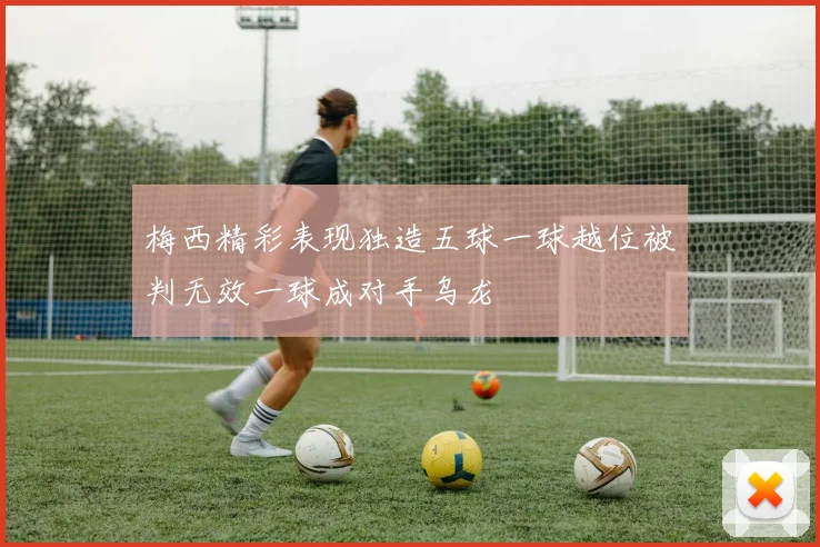 梅西精彩表现独造五球一球越位被判无效一球成对手乌龙