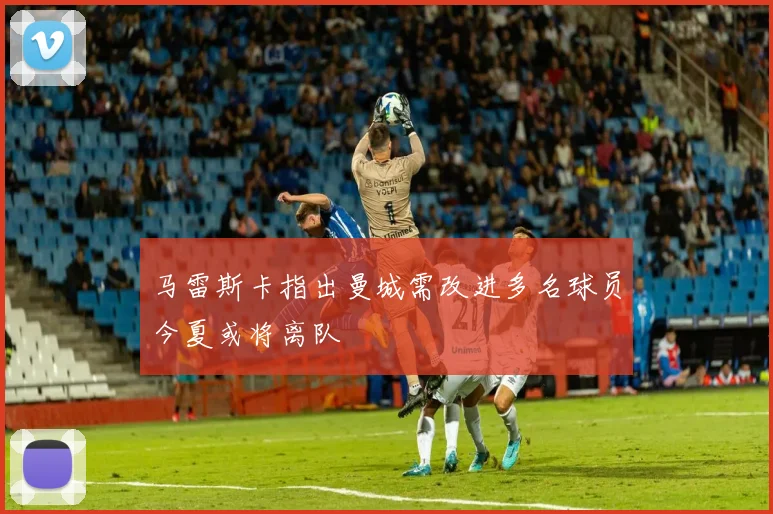 马雷斯卡指出曼城需改进多名球员今夏或将离队