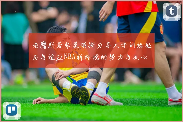 老鹰新秀弗莱明斯分享大学训练经历与适应NBA新环境的努力与决心