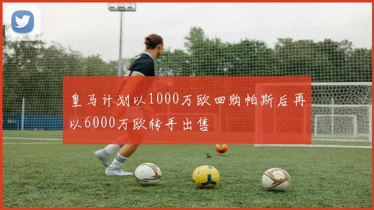皇马计划以1000万欧回购帕斯后再以6000万欧转手出售