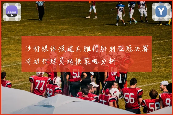 沙特媒体报道利雅得胜利亚冠决赛将进行球员轮换策略分析