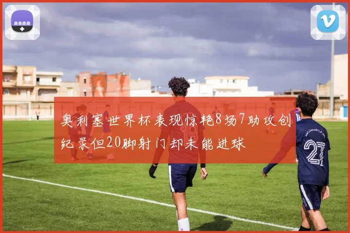 奥利塞世界杯表现惊艳8场7助攻创纪录但20脚射门却未能进球
