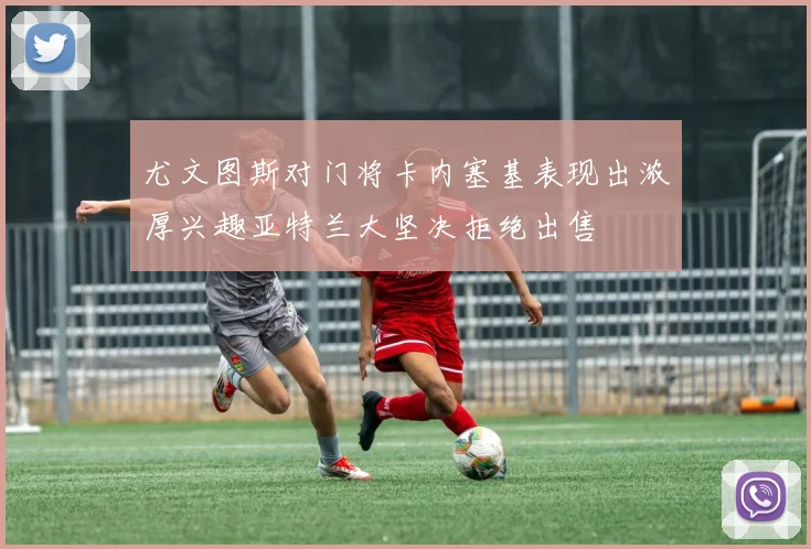 尤文图斯对门将卡内塞基表现出浓厚兴趣亚特兰大坚决拒绝出售
