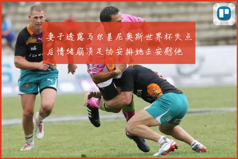 妻子透露马尔基尼奥斯世界杯失点后情绪崩溃足协安排她去安慰他