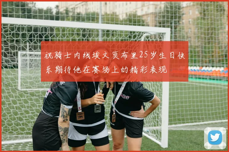 祝骑士内线埃文莫布里25岁生日快乐期待他在赛场上的精彩表现