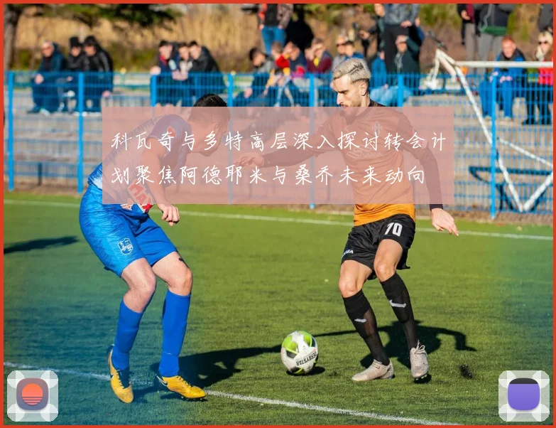 科瓦奇与多特高层深入探讨转会计划聚焦阿德耶米与桑乔未来动向