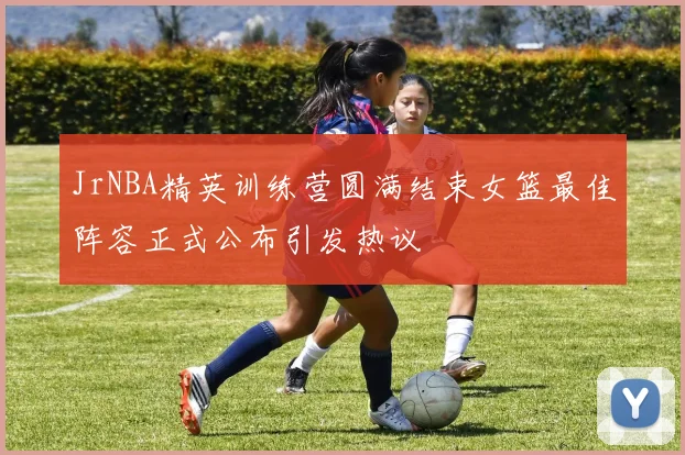 JrNBA精英训练营圆满结束女篮最佳阵容正式公布引发热议