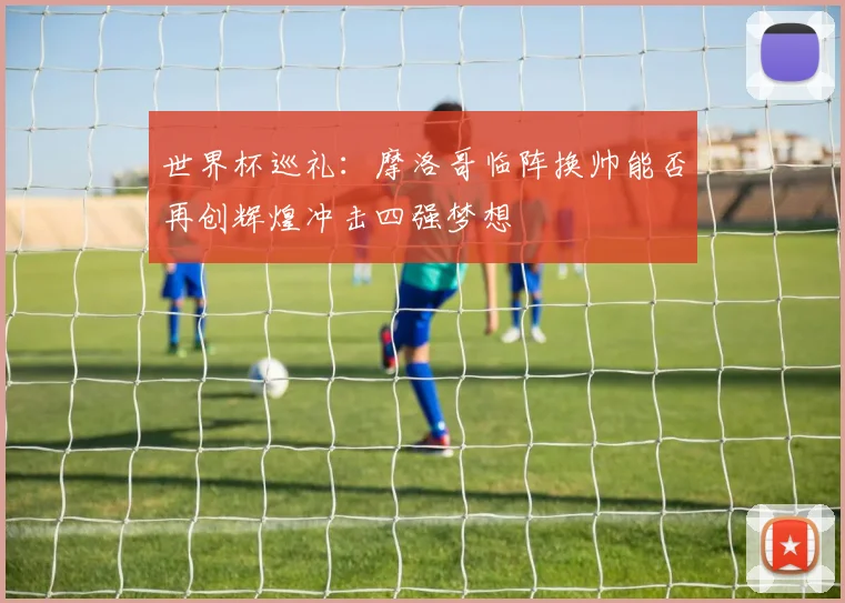 世界杯巡礼：摩洛哥临阵换帅能否再创辉煌冲击四强梦想