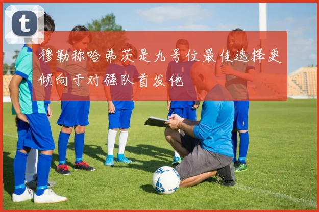 穆勒称哈弗茨是九号位最佳选择更倾向于对强队首发他