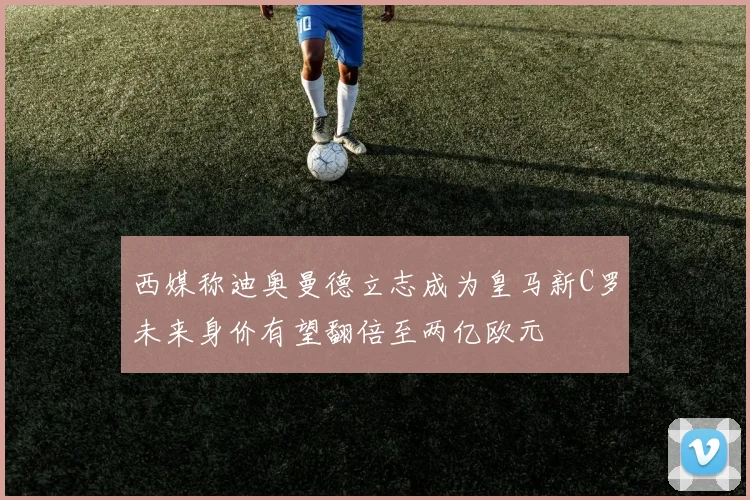 西媒称迪奥曼德立志成为皇马新C罗未来身价有望翻倍至两亿欧元