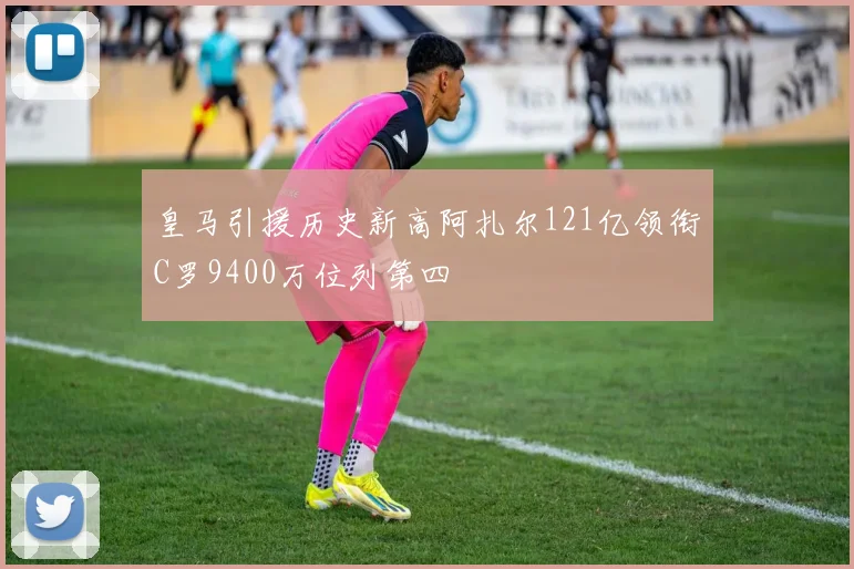 皇马引援历史新高阿扎尔121亿领衔C罗9400万位列第四