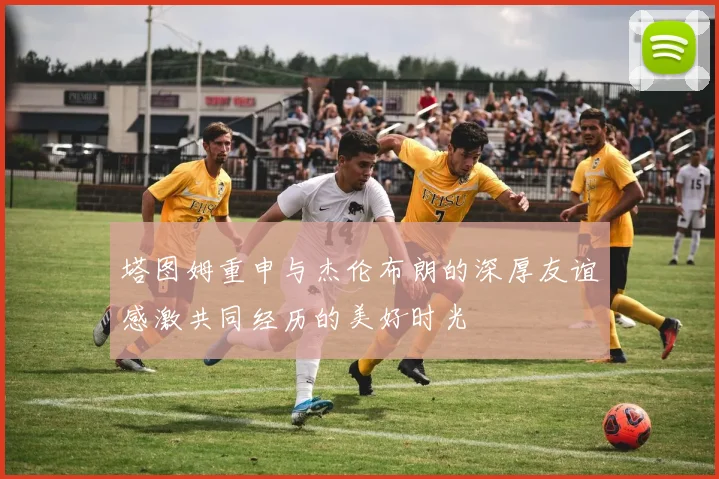 塔图姆重申与杰伦布朗的深厚友谊感激共同经历的美好时光