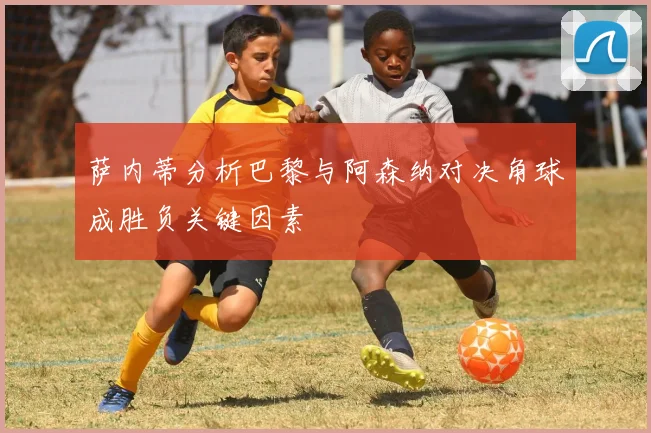 萨内蒂分析巴黎与阿森纳对决角球成胜负关键因素