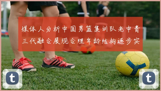 媒体人分析中国男篮集训队老中青三代融合展现合理年龄结构逐步实现换血