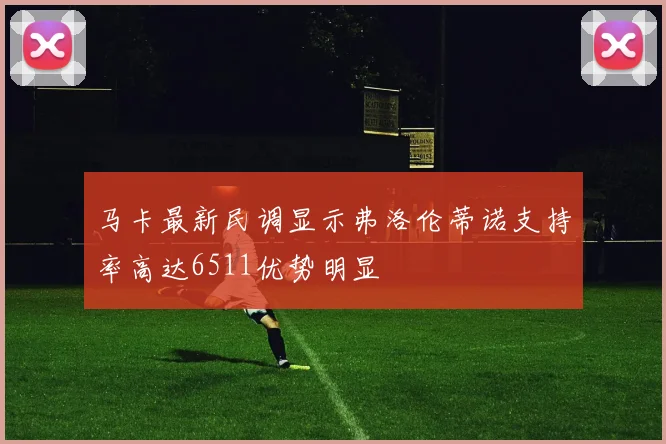 马卡最新民调显示弗洛伦蒂诺支持率高达6511优势明显