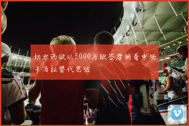 切尔西欲以5000万欧签摩纳哥中场卡马拉替代恩佐