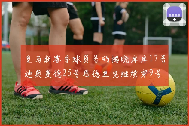 皇马新赛季球员号码揭晓库库17号迪奥曼德25号恩德里克继续穿9号